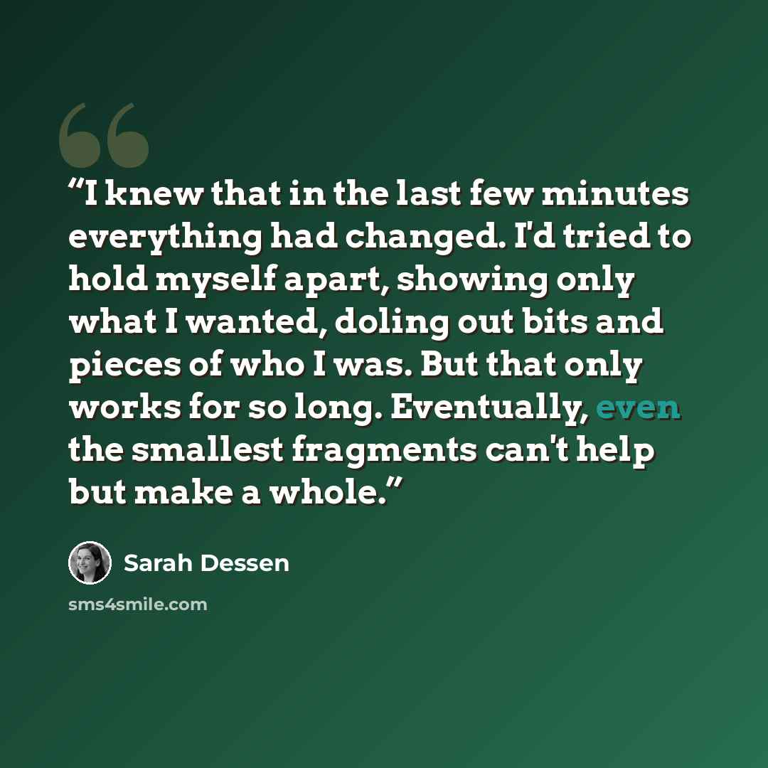 “I knew that in the last few minutes everything had changed. I'd tried to hold myself apart, showing only what I wanted, doling out bits and pieces of who I was. But that only works for so long. Eventually, even the smallest fragments can't help but make a whole.” quote by Sarah Dessen