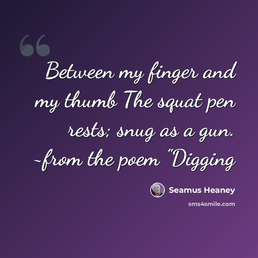 “Between my finger and my thumb The squat pen rests; snug as a gun. ~from the poem "Digging” quote by Seamus Heaney