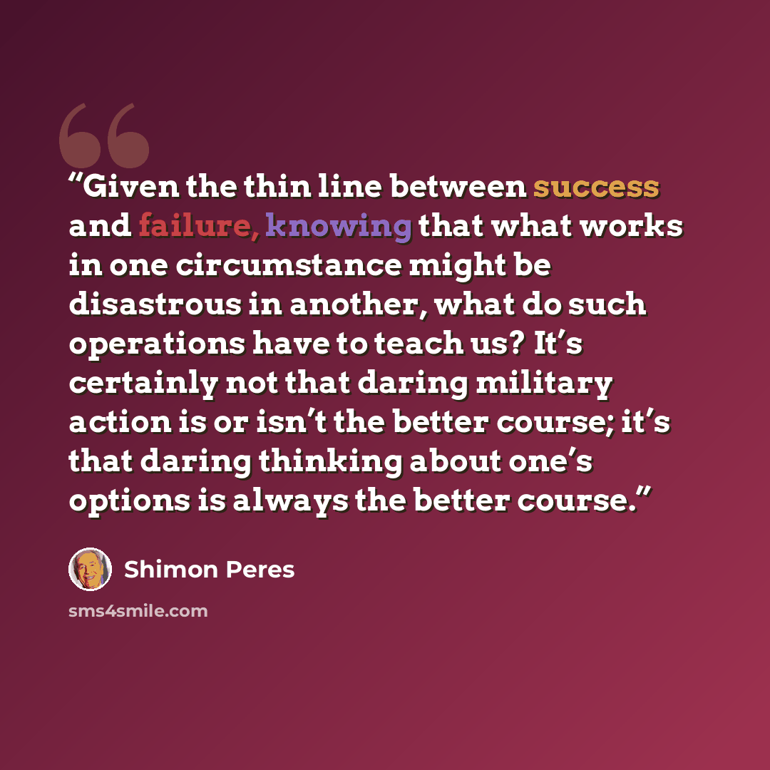 “Given the thin line between success and failure, knowing that what works in one circumstance might be disastrous in another, what do such operations have to teach us? It’s certainly not that daring military action is or isn’t the better course; it’s that daring thinking about one’s options is…” quote by Shimon Peres