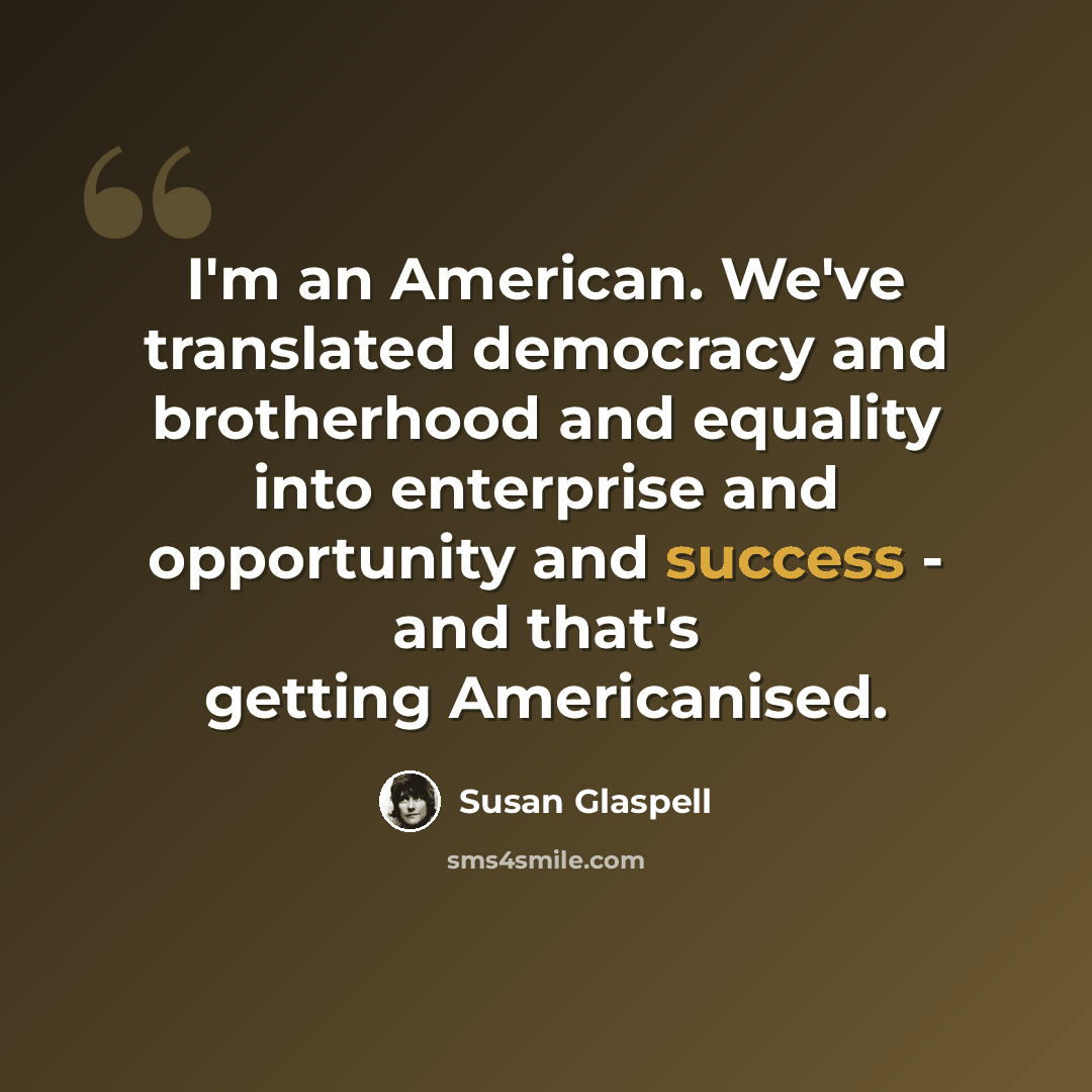 “I'm an American. We've translated democracy and brotherhood and equality into enterprise and opportunity and success - and that's getting Americanised.” quote by Susan Glaspell