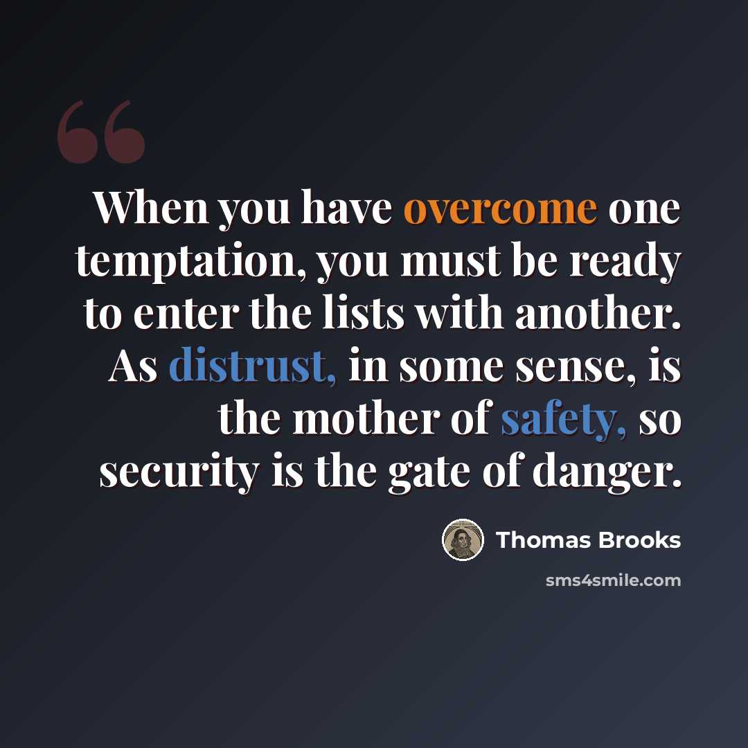 “When you have overcome one temptation, you must be ready to enter the lists with another. As distrust, in some sense, is the mother of safety, so security is the gate of danger.” quote by Thomas Brooks