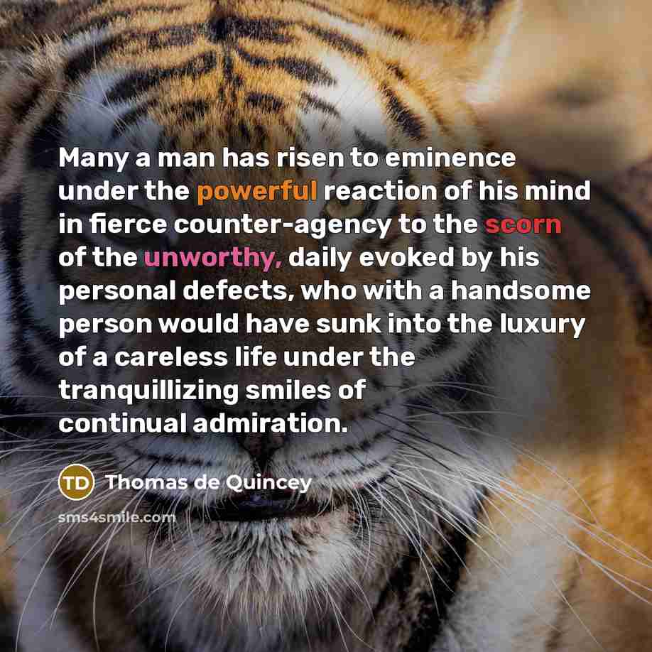 “Many a man has risen to eminence under the powerful reaction of his mind in fierce counter-agency to the scorn of the unworthy, daily evoked by his personal defects, who with a handsome person would have sunk into the luxury of a careless life under the tranquillizing smiles of continual admiration.” quote by Thomas de Quincey