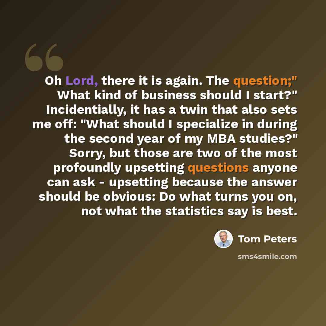 “Oh Lord, there it is again. The question;" What kind of business should I start?" Incidentially, it has a twin that also sets me off: "What should I specialize in during the second year of my MBA studies?" Sorry, but those are two of the most profoundly upsetting questions anyone can ask…” quote by Tom Peters