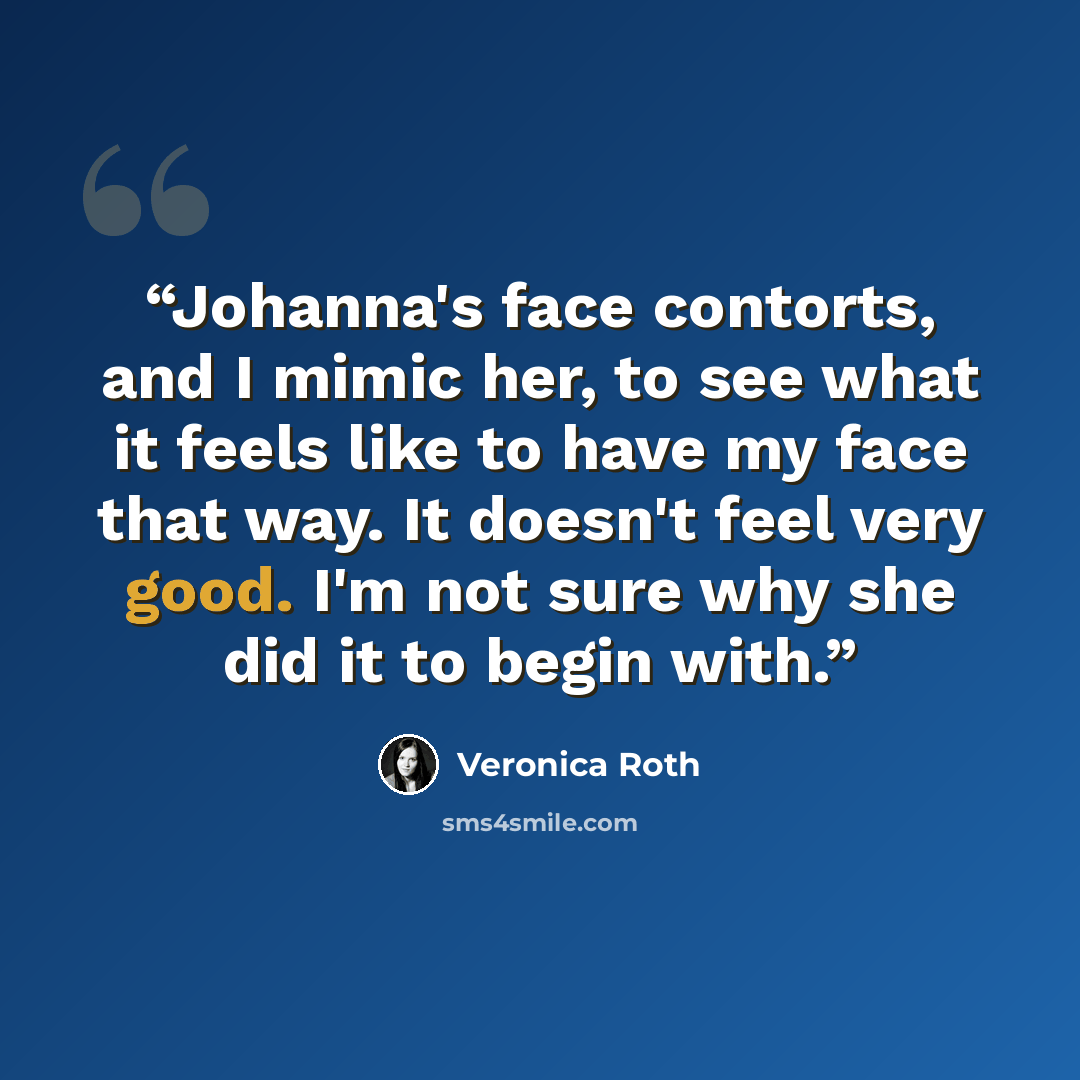 “Johanna's face contorts, and I mimic her, to see what it feels like to have my face that way. It doesn't feel very good. I'm not sure why she did it to begin with.” quote by Veronica Roth
