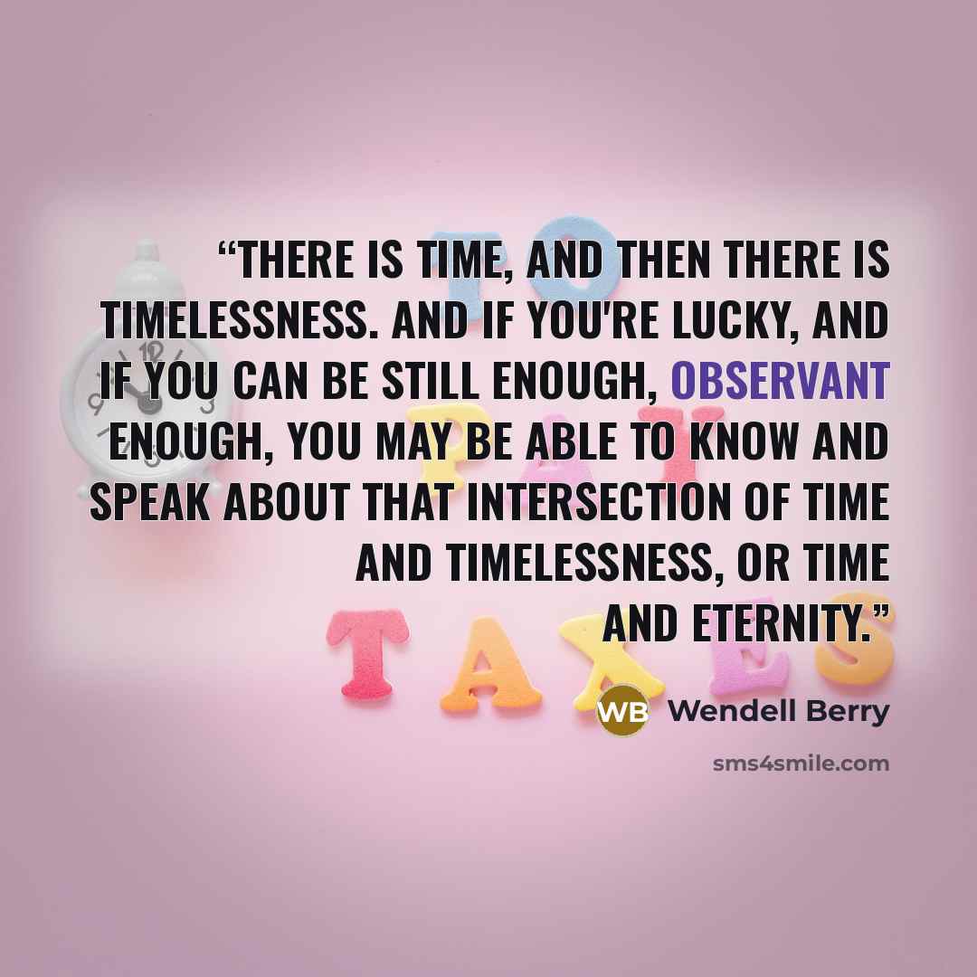 “There is time, and then there is timelessness. And if you're lucky, and if you can be still enough, observant enough, you may be able to know and speak about that intersection of time and timelessness, or time and eternity.” quote by Wendell Berry