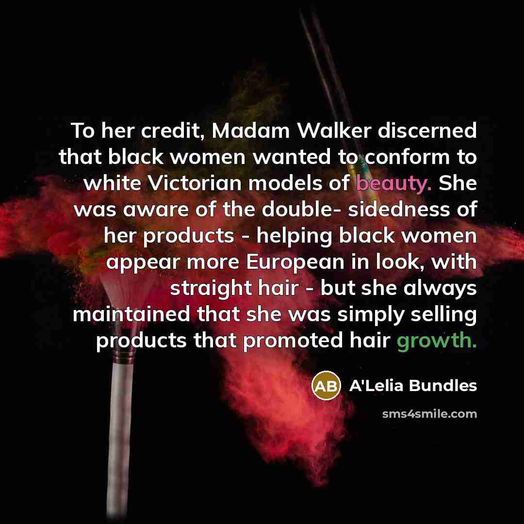 “To her credit, Madam Walker discerned that black women wanted to conform to white Victorian models of beauty. She was aware of the double- sidedness of her products - helping black women appear more European in look, with straight hair - but she always maintained that she was simply selling…” quote by A'Lelia Bundles