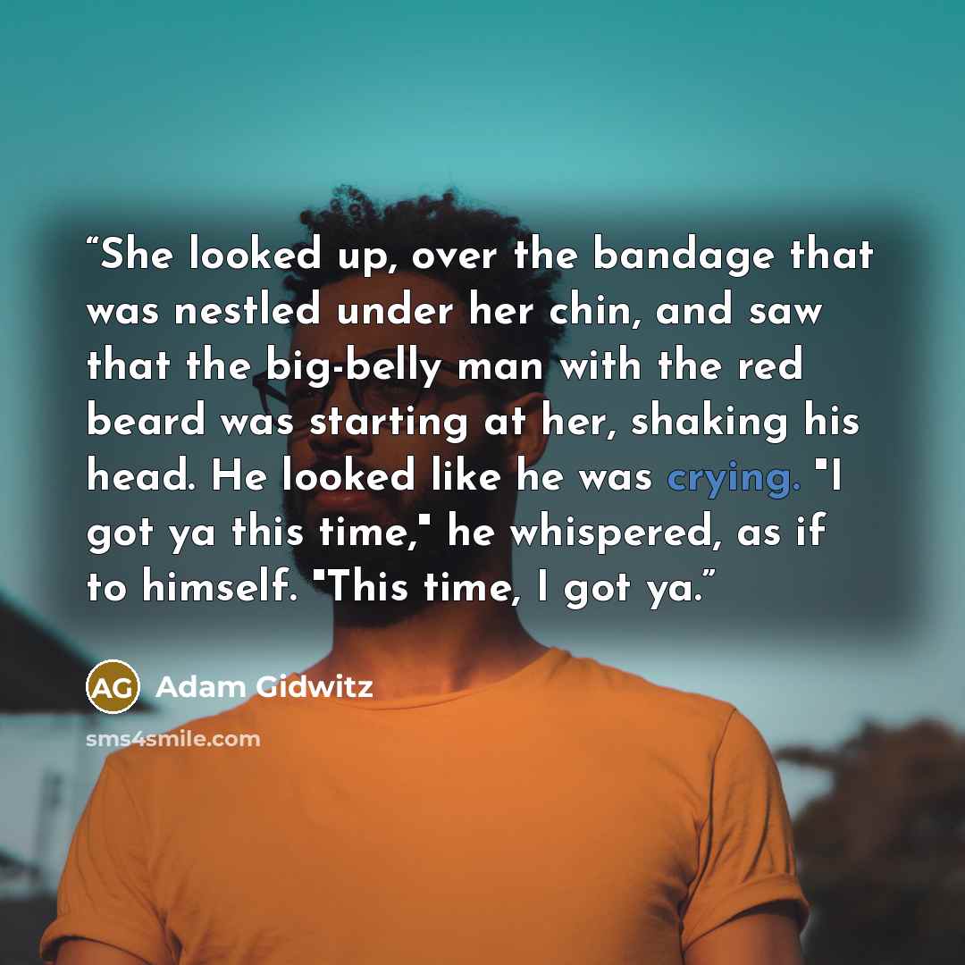 “She looked up, over the bandage that was nestled under her chin, and saw that the big-belly man with the red beard was starting at her, shaking his head. He looked like he was crying. "I got ya this time," he whispered, as if to himself. "This time, I got ya.” quote by Adam Gidwitz