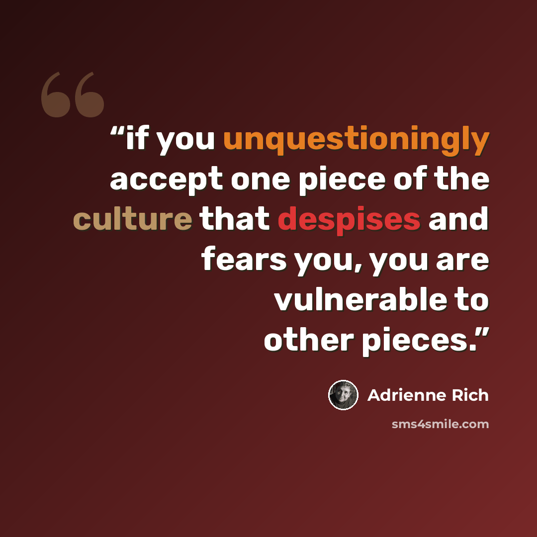 “if you unquestioningly accept one piece of the culture that despises and fears you, you are vulnerable to other pieces.” quote by Adrienne Rich