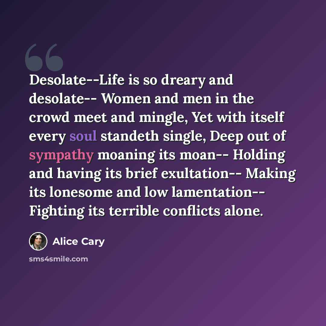 “Desolate--Life is so dreary and desolate-- Women and men in the crowd meet and mingle, Yet with itself every soul standeth single, Deep out of sympathy moaning its moan-- Holding and having its brief exultation-- Making its lonesome and low lamentation-- Fighting its terrible conflicts alone.” quote by Alice Cary