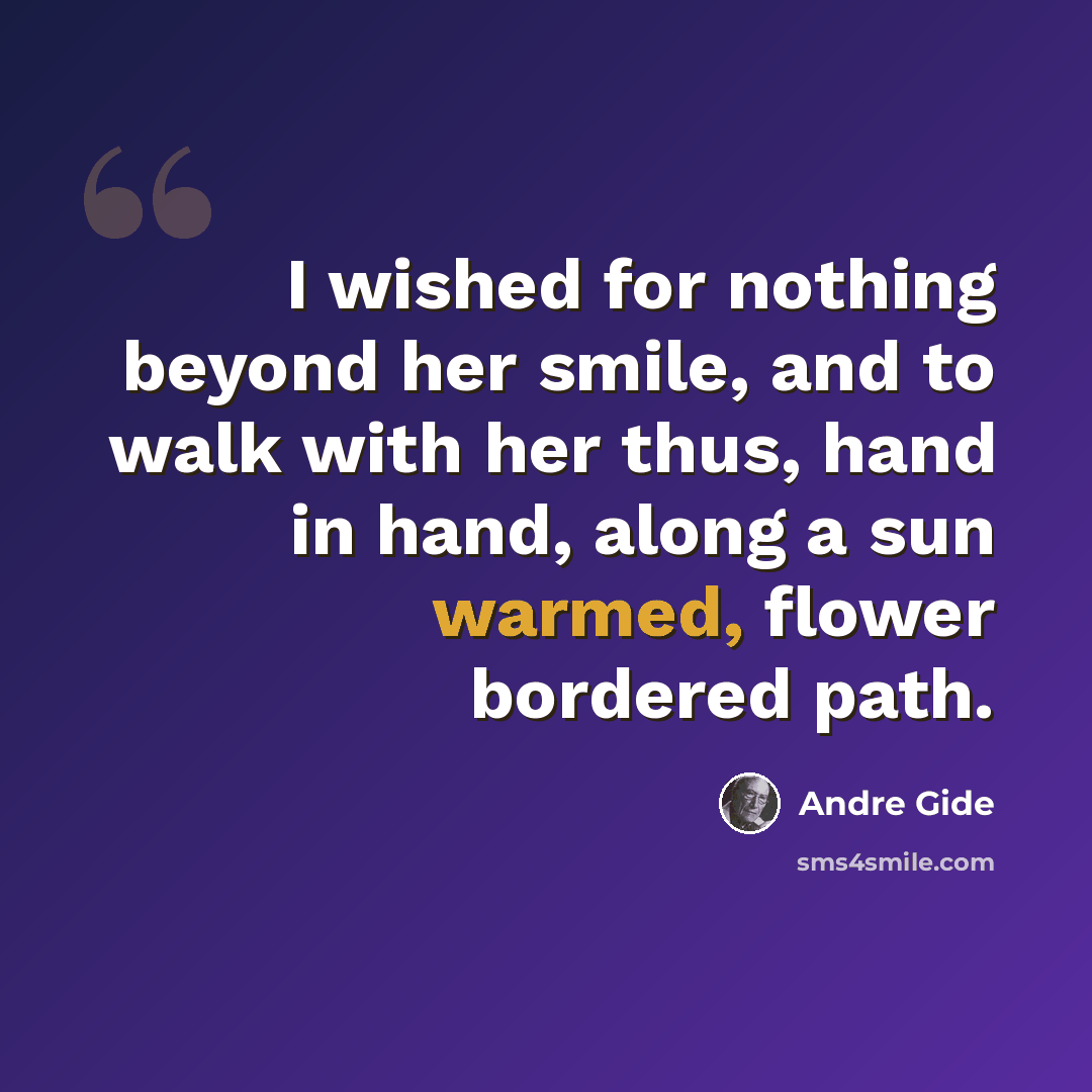 “I wished for nothing beyond her smile, and to walk with her thus, hand in hand, along a sun warmed, flower bordered path.” quote by Andre Gide