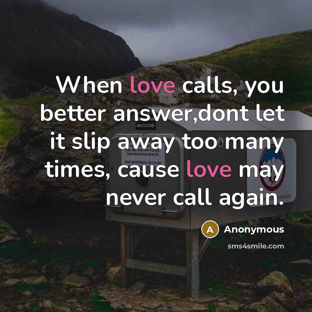 “When love calls, you better answer,dont let it slip away too many times, cause love may never call again.” quote by Anonymous