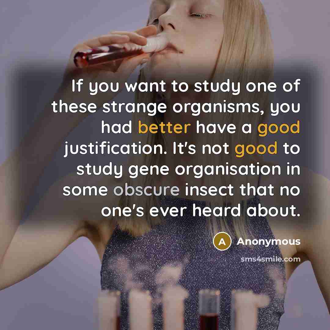 “If you want to study one of these strange organisms, you had better have a good justification. It's not good to study gene organisation in some obscure insect that no one's ever heard about.” quote by Anonymous