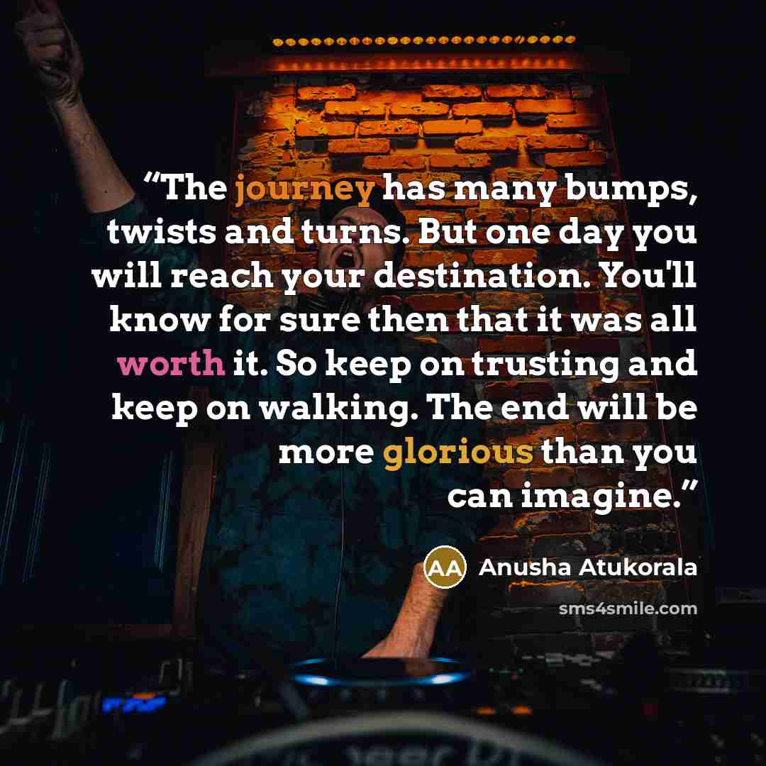 “The journey has many bumps, twists and turns. But one day you will reach your destination. You'll know for sure then that it was all worth it. So keep on trusting and keep on walking. The end will be more glorious than you can imagine.” quote by Anusha Atukorala