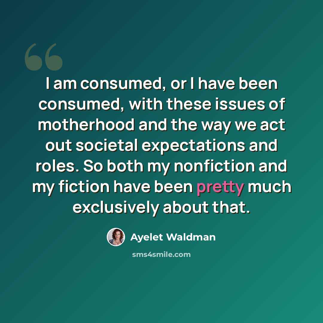 “I am consumed, or I have been consumed, with these issues of motherhood and the way we act out societal expectations and roles. So both my nonfiction and my fiction have been pretty much exclusively about that.” quote by Ayelet Waldman