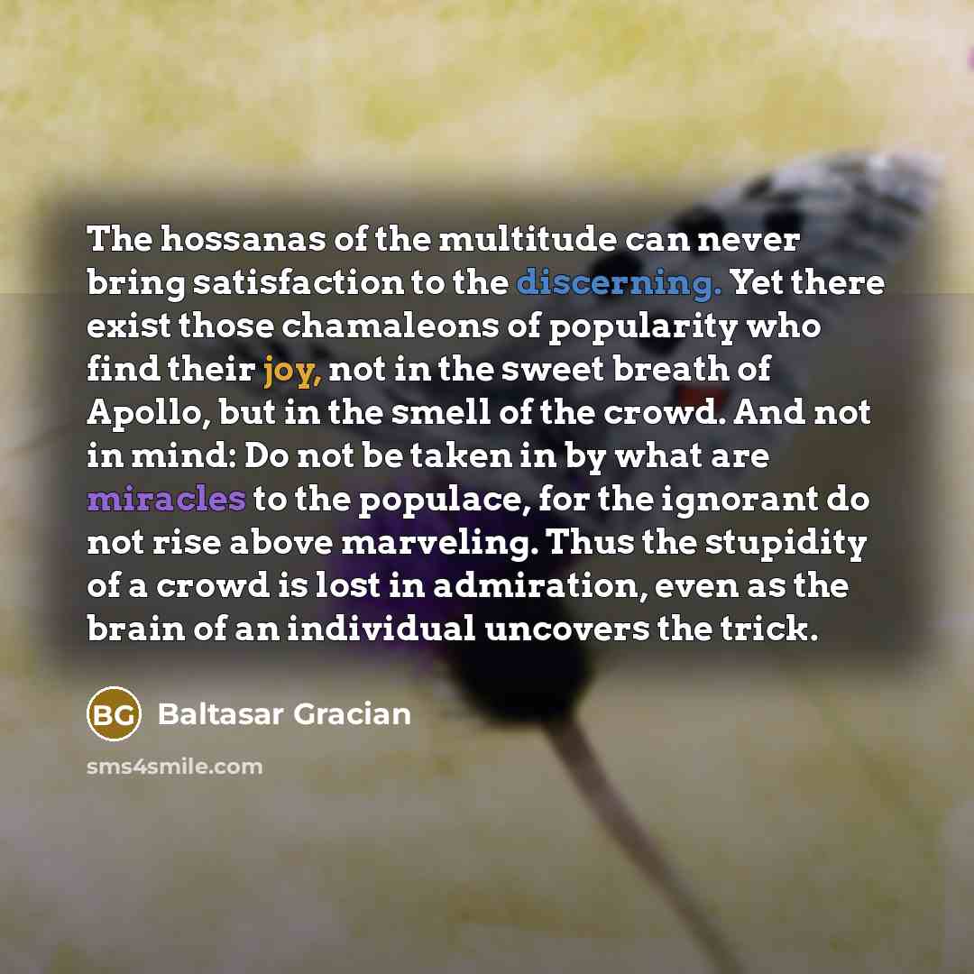 “The hossanas of the multitude can never bring satisfaction to the discerning. Yet there exist those chamaleons of popularity who find their joy, not in the sweet breath of Apollo, but in the smell of the crowd. And not in mind: Do not be taken in by what are miracles to the populace, for the…” quote by Baltasar Gracian