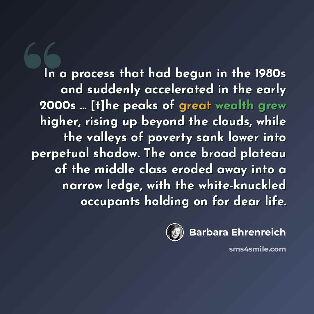 “In a process that had begun in the 1980s and suddenly accelerated in the early 2000s ... [t]he peaks of great wealth grew higher, rising up beyond the clouds, while the valleys of poverty sank lower into perpetual shadow. The once broad plateau of the middle class eroded away into a narrow ledge…” quote by Barbara Ehrenreich