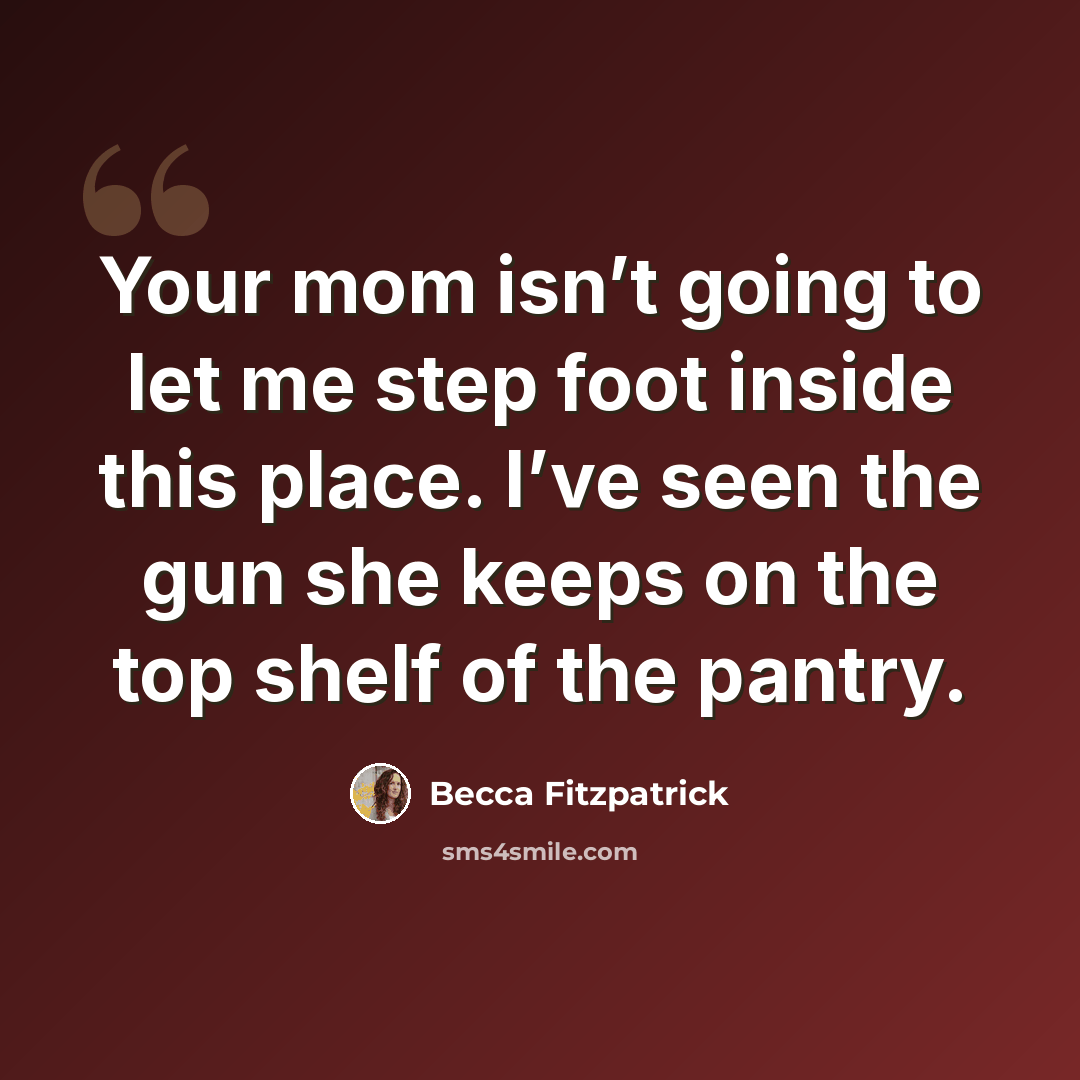 “Your mom isn’t going to let me step foot inside this place. I’ve seen the gun she keeps on the top shelf of the pantry.” quote by Becca Fitzpatrick