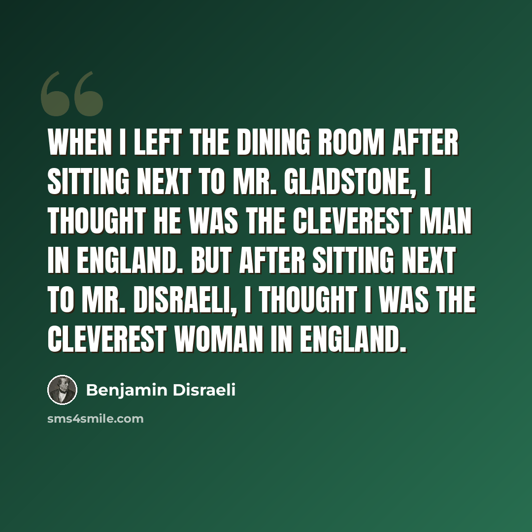 “When I left the dining room after sitting next to Mr. Gladstone, I thought he was the cleverest man in England. But after sitting next to Mr. Disraeli, I thought I was the cleverest woman in England.” quote by Benjamin Disraeli