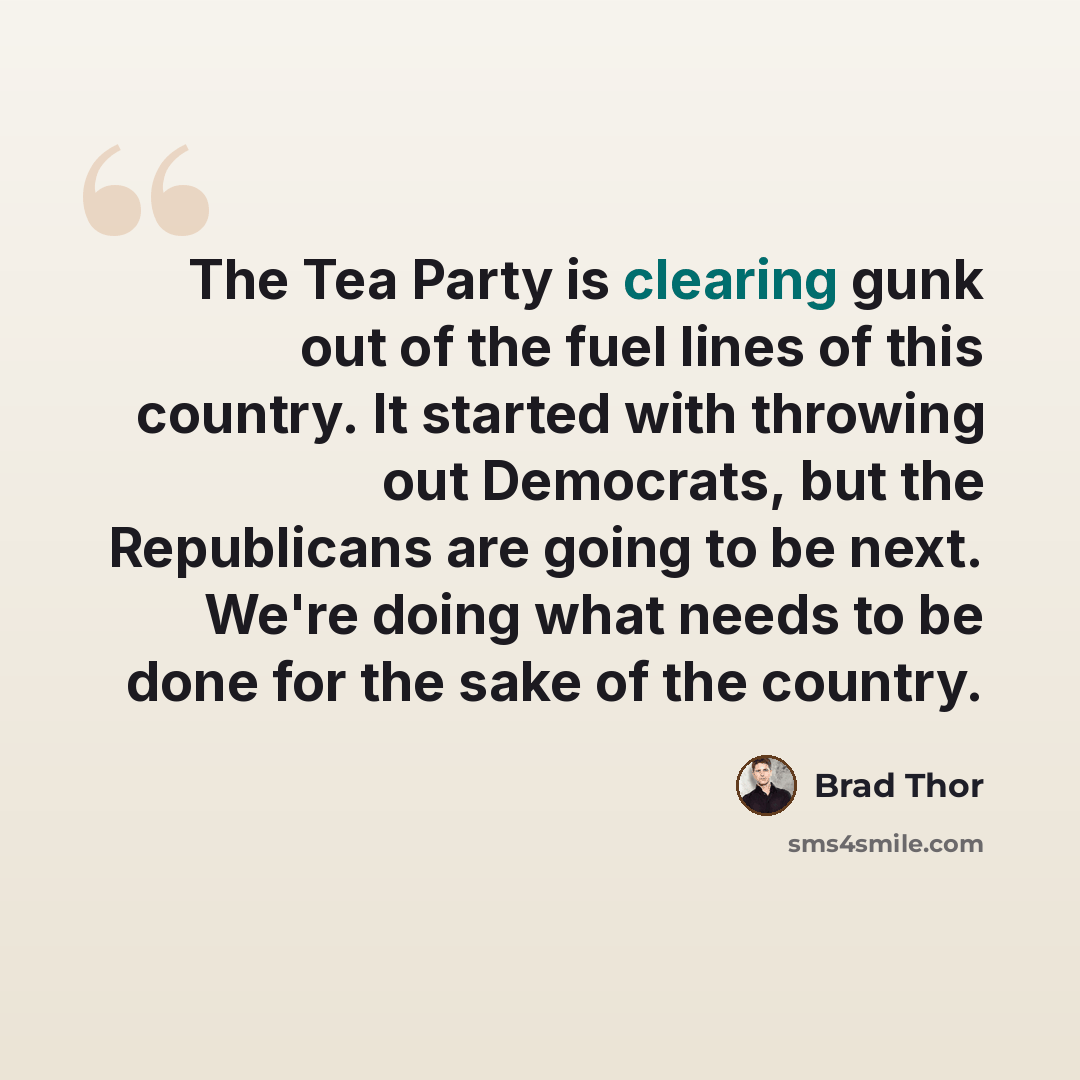 “The Tea Party is clearing gunk out of the fuel lines of this country. It started with throwing out Democrats, but the Republicans are going to be next. We're doing what needs to be done for the sake of the country.” quote by Brad Thor