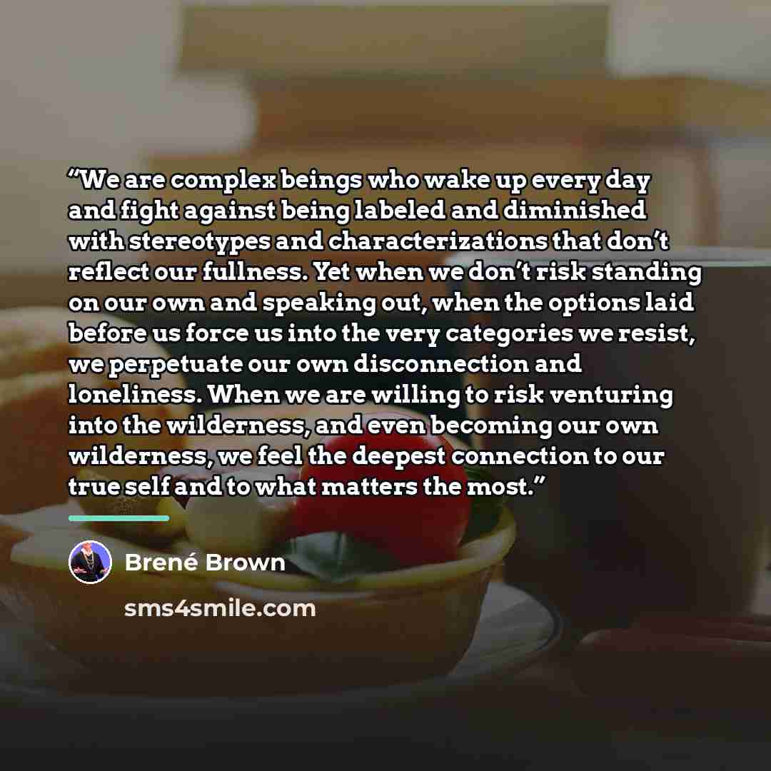 “We are complex beings who wake up every day and fight against being labeled and diminished with stereotypes and characterizations that don’t reflect our fullness. Yet when we don’t risk standing on our own and speaking out, when the options laid before us force us into the very categories we…” quote by Brené Brown