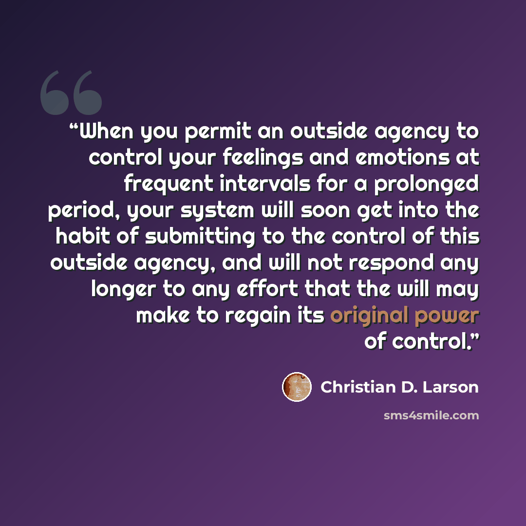 “When you permit an outside agency to control your feelings and emotions at frequent intervals for a prolonged period, your system will soon get into the habit of submitting to the control of this outside agency, and will not respond any longer to any effort that the will may make to regain its…” quote by Christian D. Larson