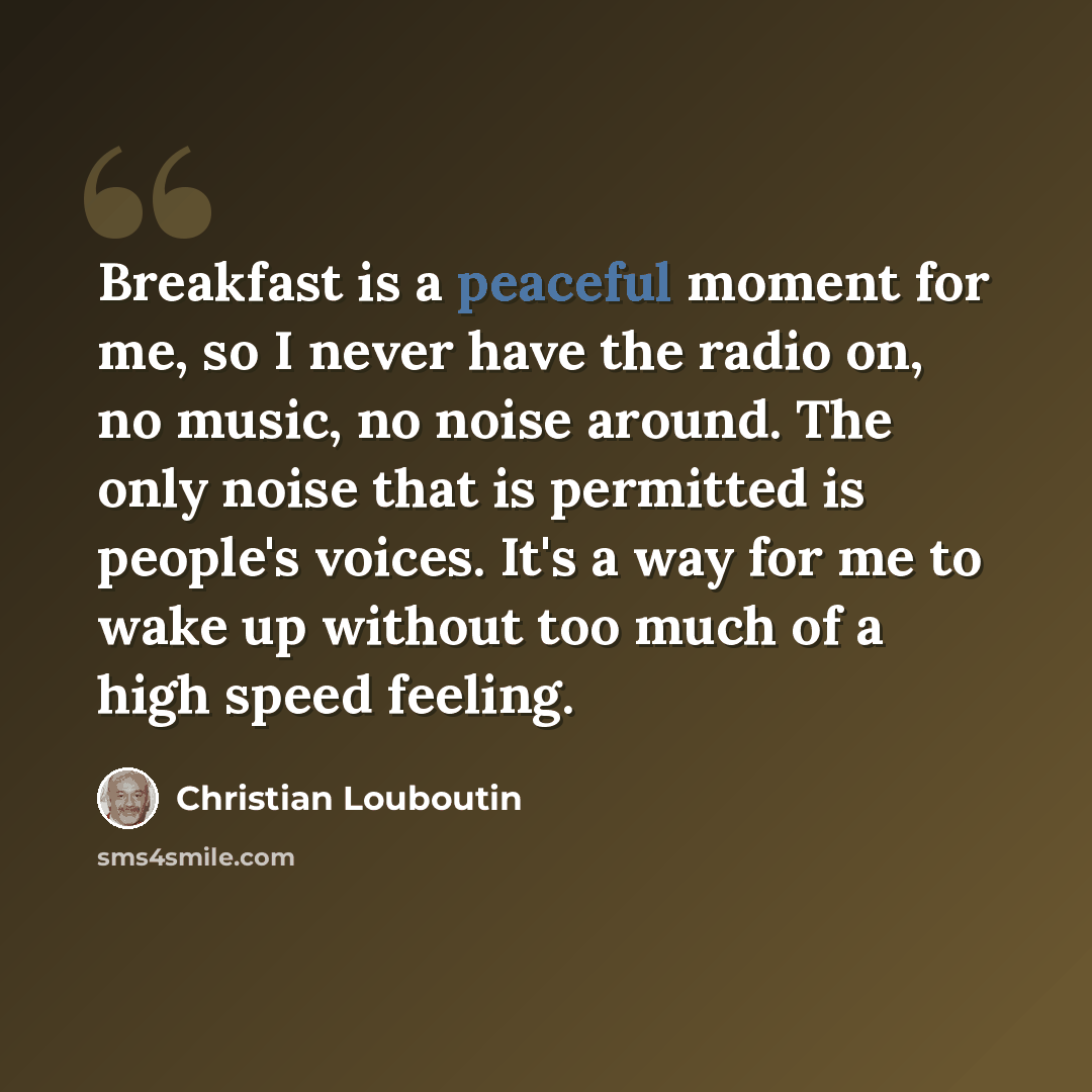 “Breakfast is a peaceful moment for me, so I never have the radio on, no music, no noise around. The only noise that is permitted is people's voices. It's a way for me to wake up without too much of a high speed feeling.” quote by Christian Louboutin