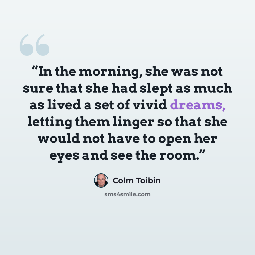 “In the morning, she was not sure that she had slept as much as lived a set of vivid dreams, letting them linger so that she would not have to open her eyes and see the room.” quote by Colm Tóibín