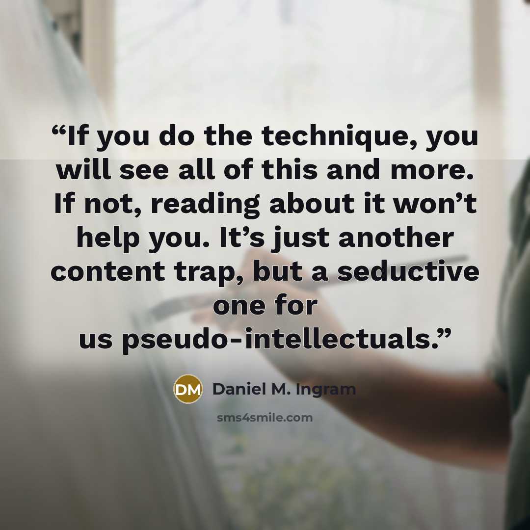 “If you do the technique, you will see all of this and more. If not, reading about it won’t help you. It’s just another content trap, but a seductive one for us pseudo-intellectuals.” quote by Daniel M. Ingram