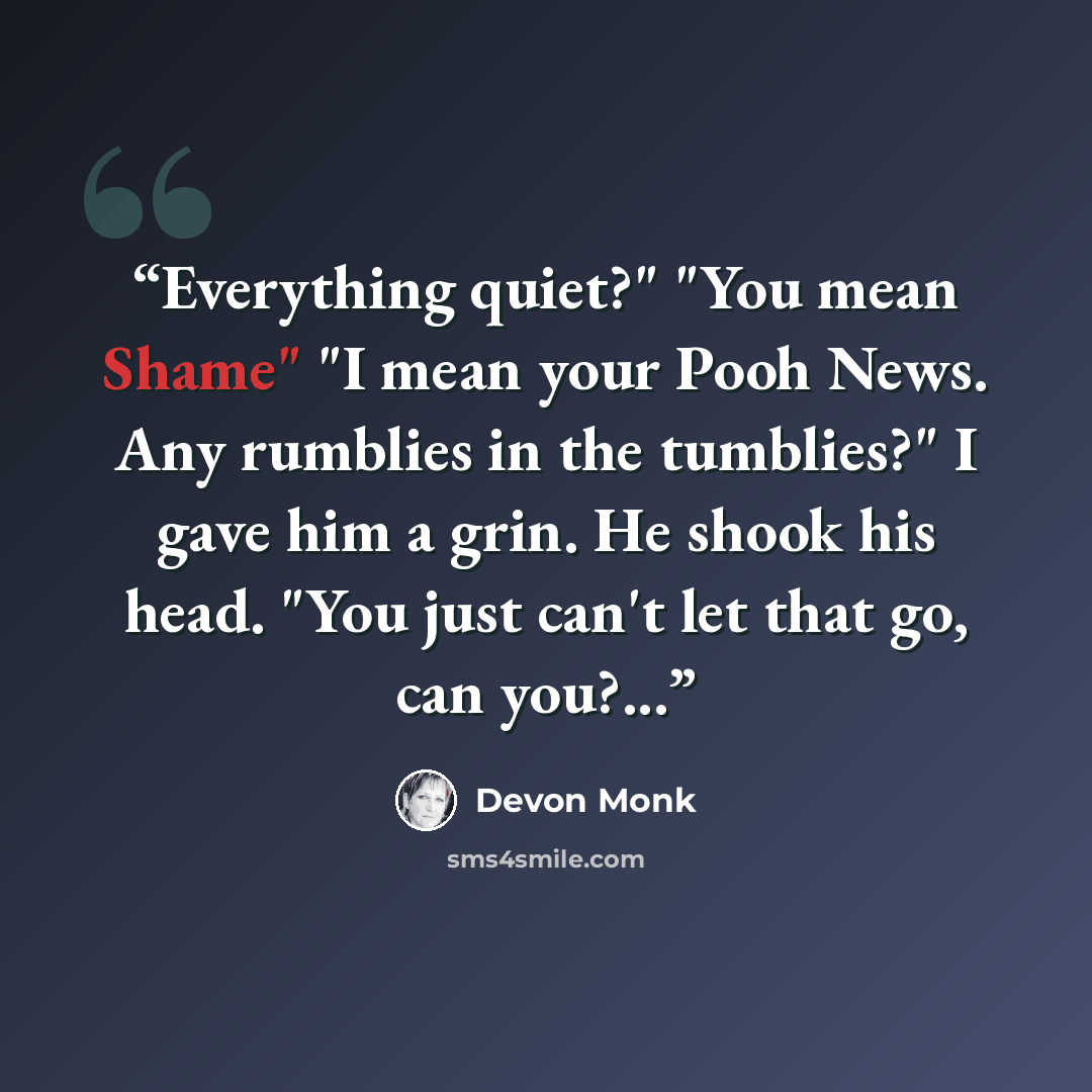 “Everything quiet?" "You mean Shame" "I mean your Pooh News. Any rumblies in the tumblies?" I gave him a grin. He shook his head. "You just can't let that go, can you?...” quote by Devon Monk