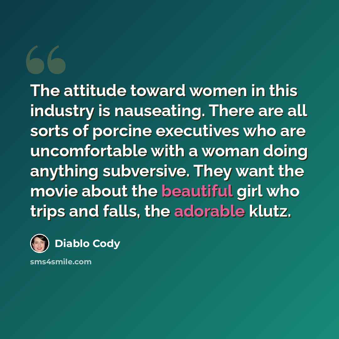 “The attitude toward women in this industry is nauseating. There are all sorts of porcine executives who are uncomfortable with a woman doing anything subversive. They want the movie about the beautiful girl who trips and falls, the adorable klutz.” quote by Diablo Cody