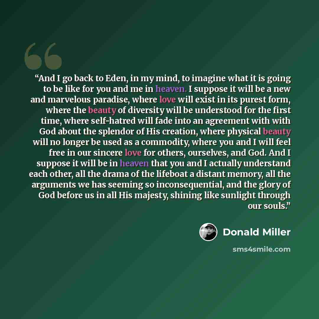 “And I go back to Eden, in my mind, to imagine what it is going to be like for you and me in heaven. I suppose it will be a new and marvelous paradise, where love will exist in its purest form, where the beauty of diversity will be understood for the first time, where self-hatred will fade into an…” quote by Donald Miller