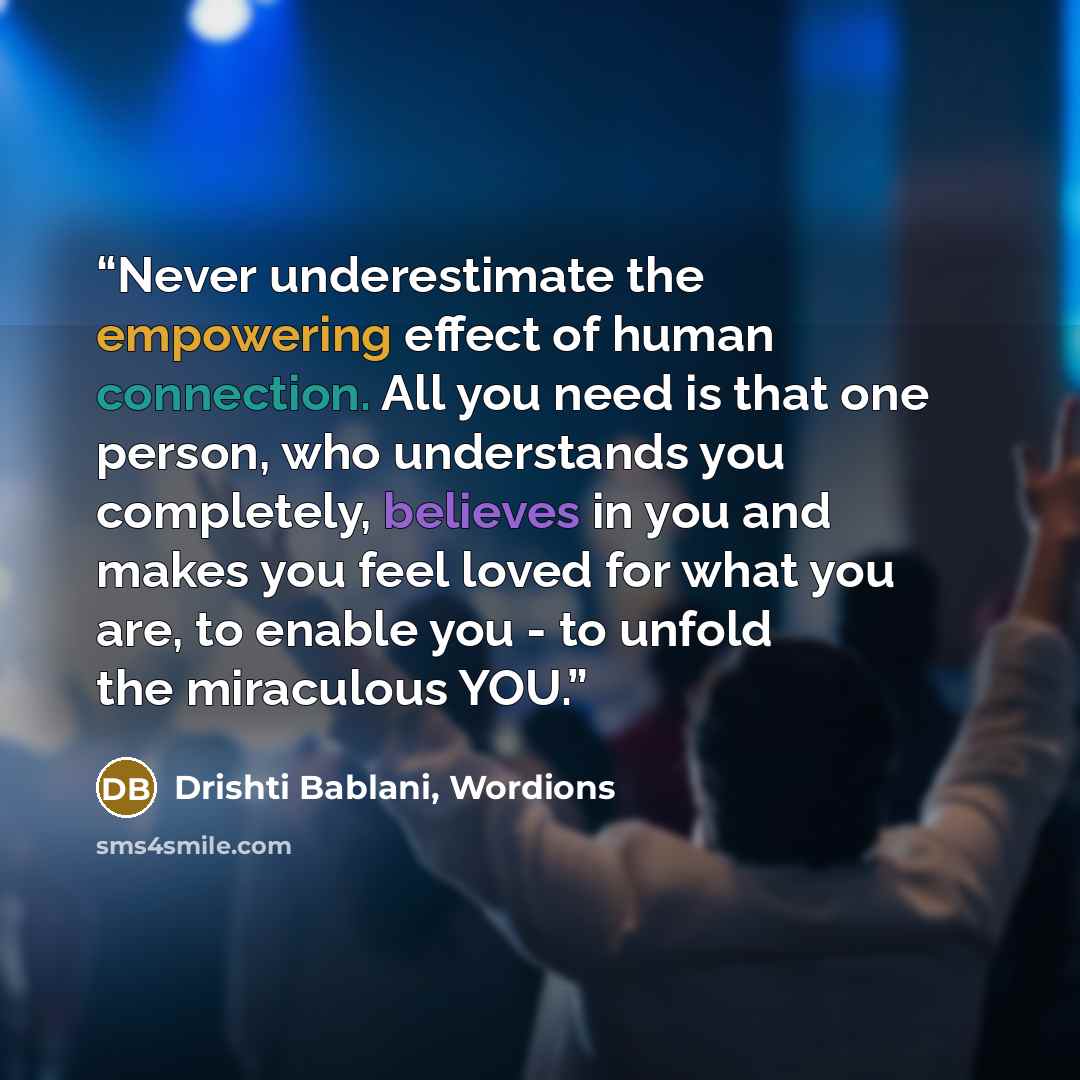 “Never underestimate the empowering effect of human connection. All you need is that one person, who understands you completely, believes in you and makes you feel loved for what you are, to enable you - to unfold the miraculous YOU.” quote by Drishti Bablani, Wordions