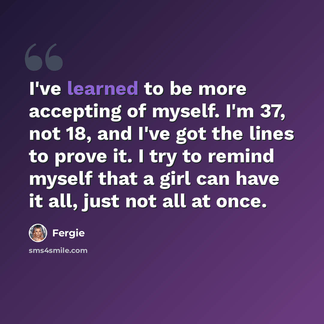 “I've learned to be more accepting of myself. I'm 37, not 18, and I've got the lines to prove it. I try to remind myself that a girl can have it all, just not all at once.” quote by Fergie