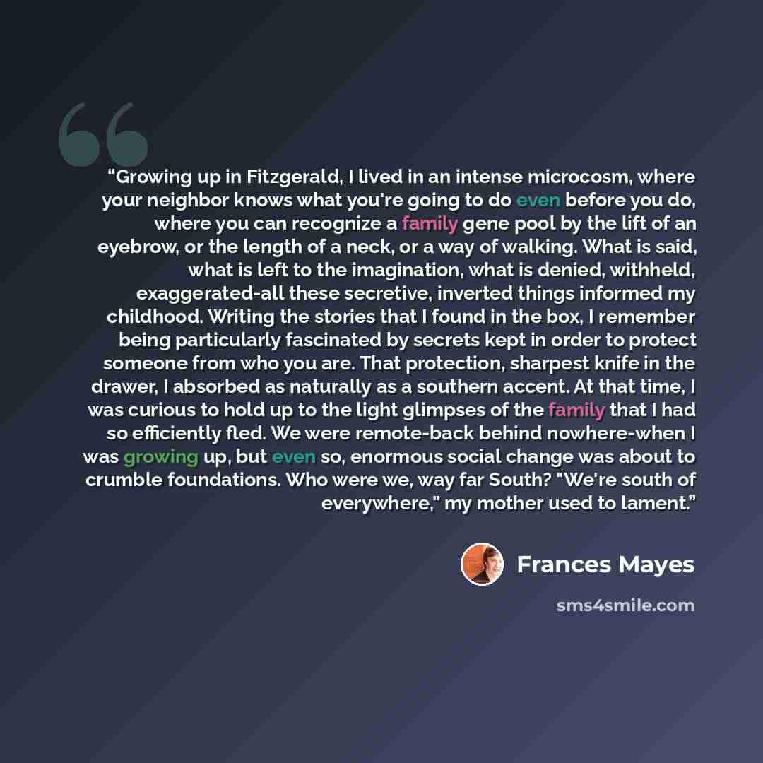 “Growing up in Fitzgerald, I lived in an intense microcosm, where your neighbor knows what you're going to do even before you do, where you can recognize a family gene pool by the lift of an eyebrow, or the length of a neck, or a way of walking. What is said, what is left to the imagination, what…” quote by Frances Mayes