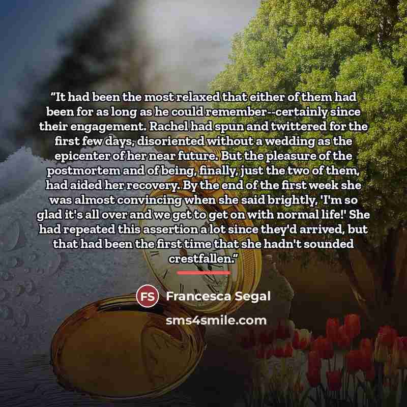 “It had been the most relaxed that either of them had been for as long as he could remember--certainly since their engagement. Rachel had spun and twittered for the first few days, disoriented without a wedding as the epicenter of her near future. But the pleasure of the postmortem and of being…” quote by Francesca Segal