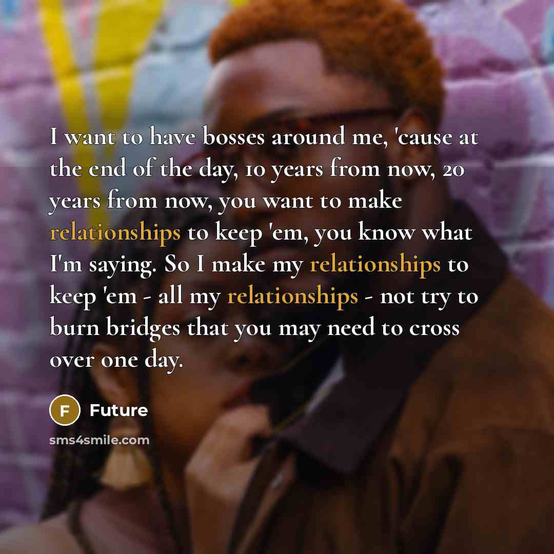 “I want to have bosses around me, 'cause at the end of the day, 10 years from now, 20 years from now, you want to make relationships to keep 'em, you know what I'm saying. So I make my relationships to keep 'em - all my relationships - not try to burn bridges that you may need to cross over one day.” quote by Future