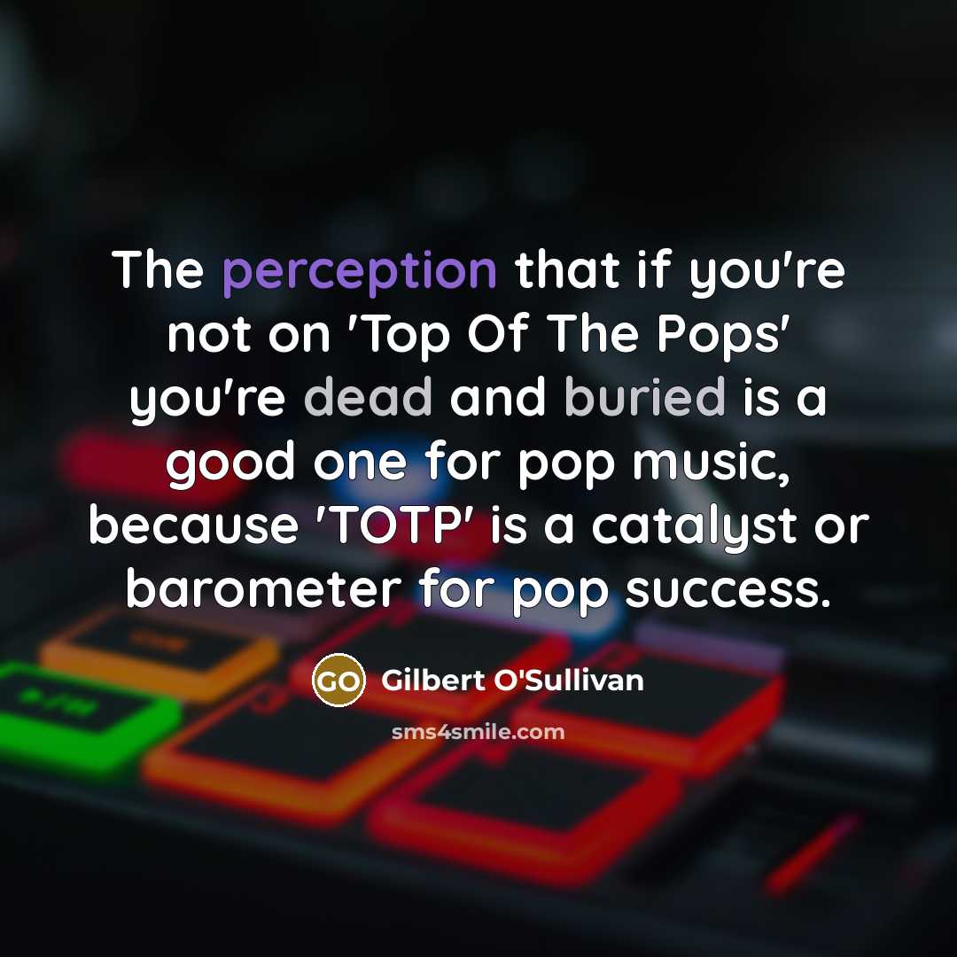 “The perception that if you're not on 'Top Of The Pops' you're dead and buried is a good one for pop music, because 'TOTP' is a catalyst or barometer for pop success.” quote by Gilbert O'Sullivan