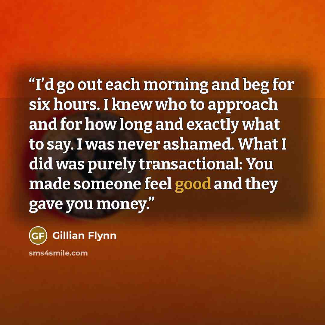 “I’d go out each morning and beg for six hours. I knew who to approach and for how long and exactly what to say. I was never ashamed. What I did was purely transactional: You made someone feel good and they gave you money.” quote by Gillian Flynn