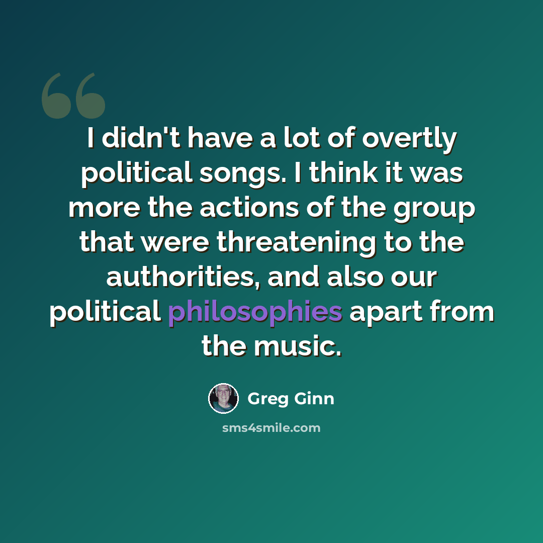 “I didn't have a lot of overtly political songs. I think it was more the actions of the group that were threatening to the authorities, and also our political philosophies apart from the music.” quote by Greg Ginn