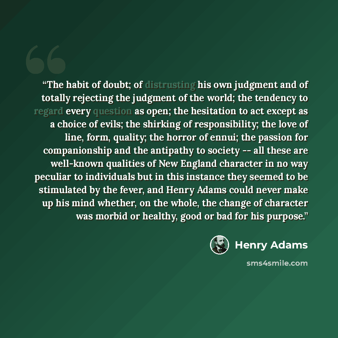 “The habit of doubt; of distrusting his own judgment and of totally rejecting the judgment of the world; the tendency to regard every question as open; the hesitation to act except as a choice of evils; the shirking of responsibility; the love of line, form, quality; the horror of ennui; the…” quote by Henry Adams