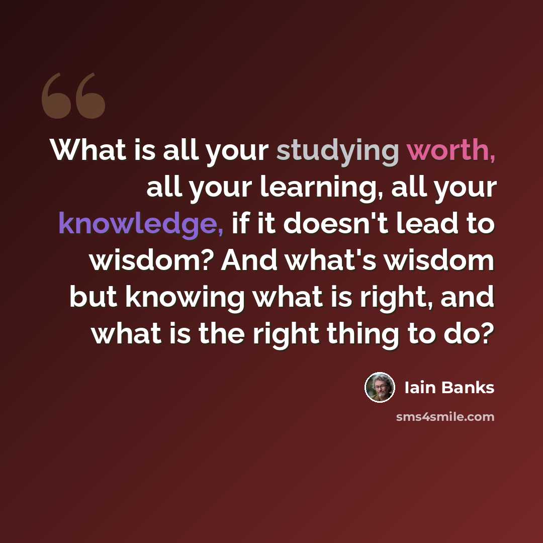 “What is all your studying worth, all your learning, all your knowledge, if it doesn't lead to wisdom? And what's wisdom but knowing what is right, and what is the right thing to do?” quote by Iain Banks