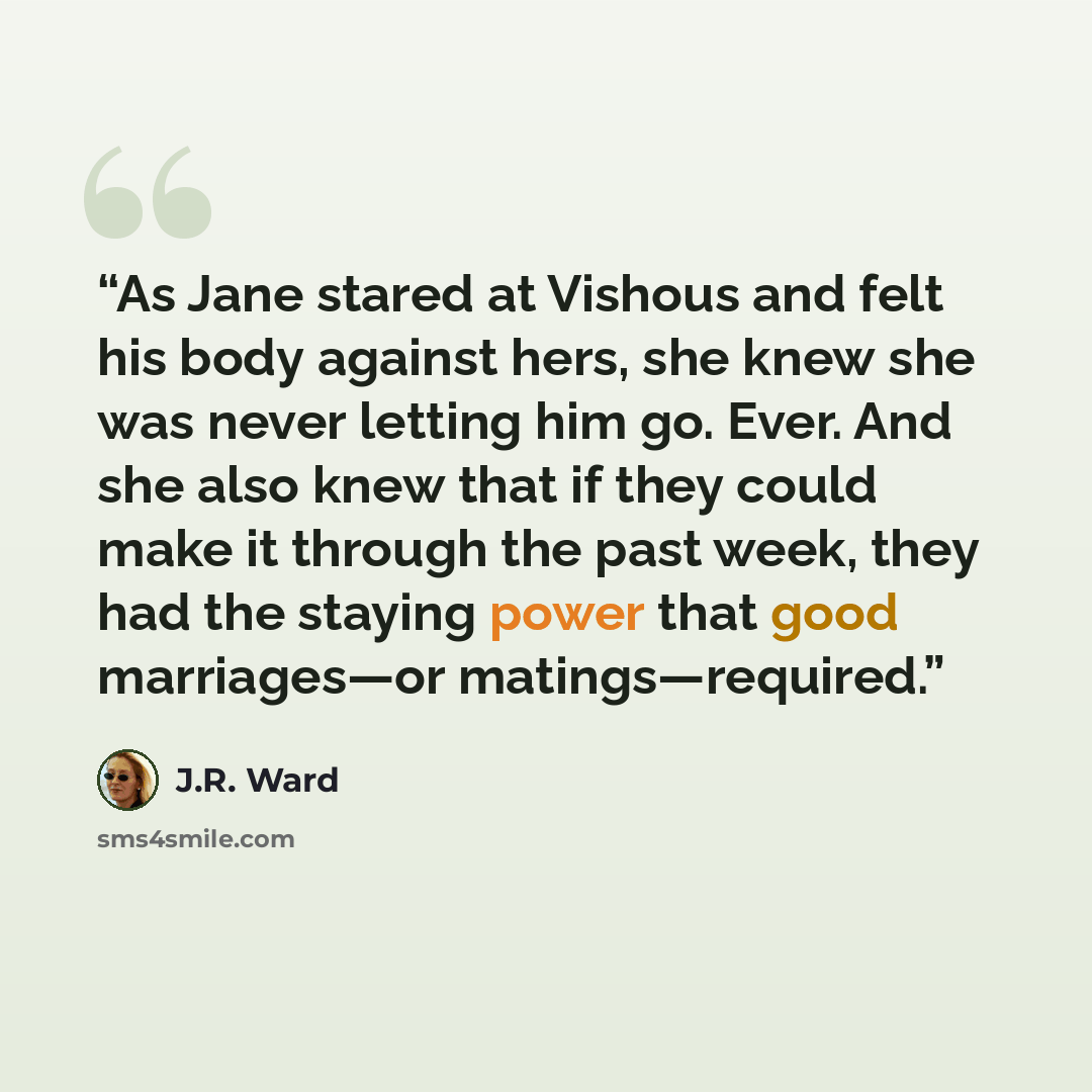 “As Jane stared at Vishous and felt his body against hers, she knew she was never letting him go. Ever. And she also knew that if they could make it through the past week, they had the staying power that good marriages—or matings—required.” quote by J.R. Ward