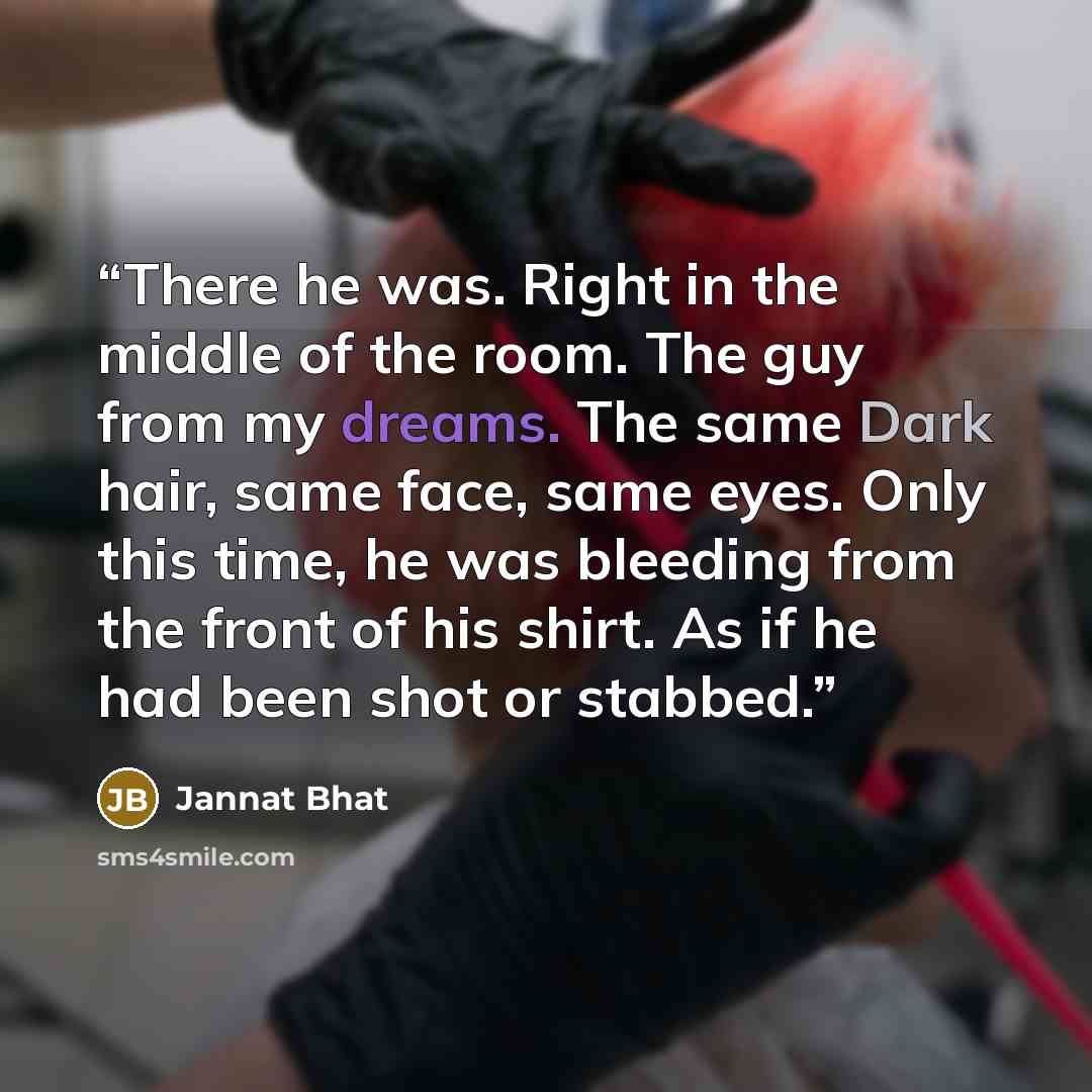 “There he was. Right in the middle of the room. The guy from my dreams. The same Dark hair, same face, same eyes. Only this time, he was bleeding from the front of his shirt. As if he had been shot or stabbed.” quote by Jannat Bhat
