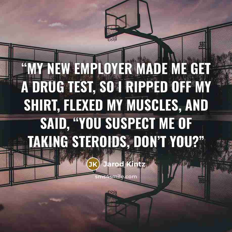 “My new employer made me get a drug test, so I ripped off my shirt, flexed my muscles, and said, “You suspect me of taking steroids, don’t you?” quote by Jarod Kintz