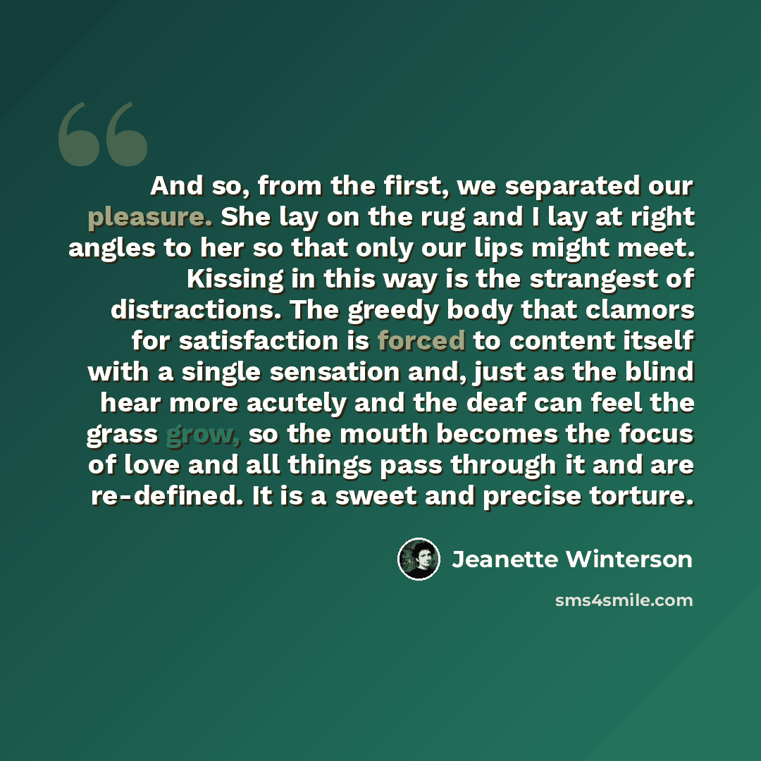 “And so, from the first, we separated our pleasure. She lay on the rug and I lay at right angles to her so that only our lips might meet. Kissing in this way is the strangest of distractions. The greedy body that clamors for satisfaction is forced to content itself with a single sensation and, just…” quote by Jeanette Winterson