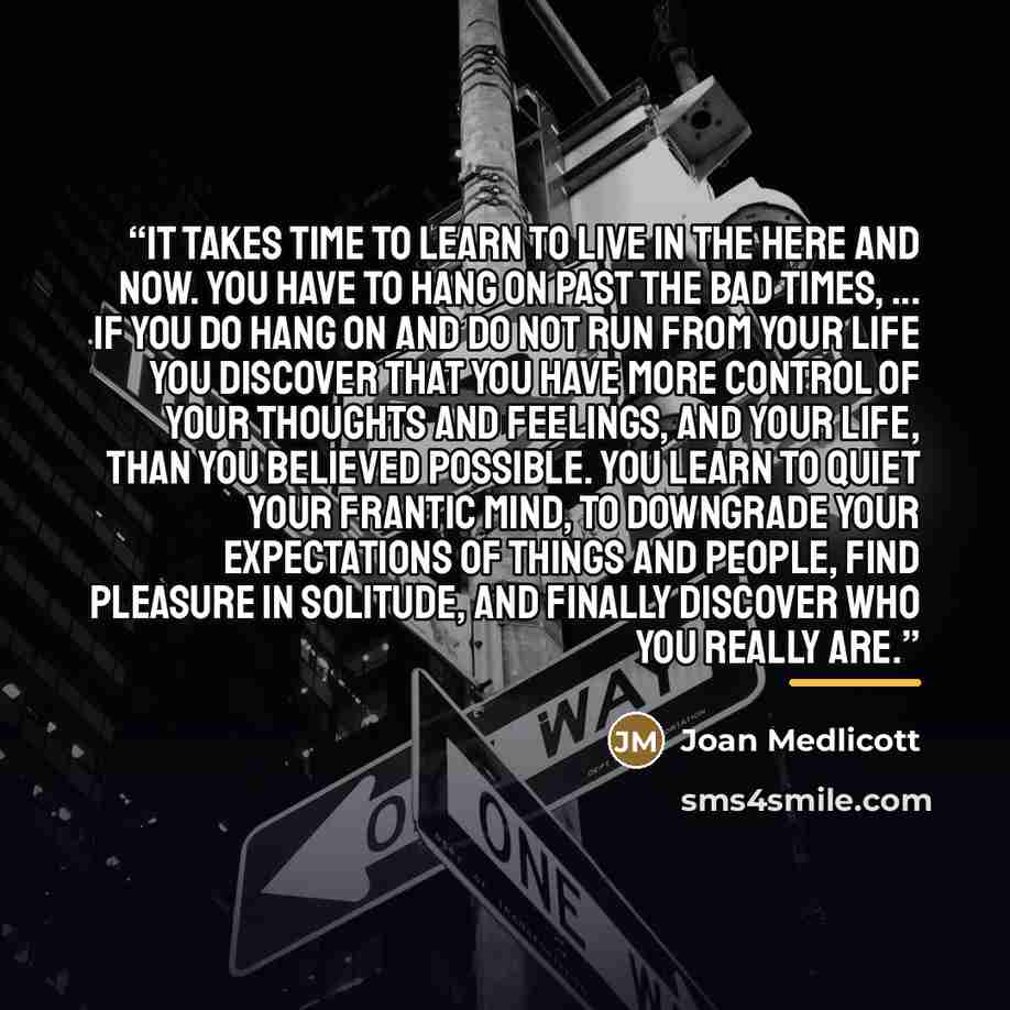“It takes time to learn to live in the here and now. You have to hang on past the bad times, ... If you do hang on and do not run from your life you discover that you have more control of your thoughts and feelings, and your life, than you believed possible. You learn to quiet your frantic mind, to…” quote by Joan Medlicott