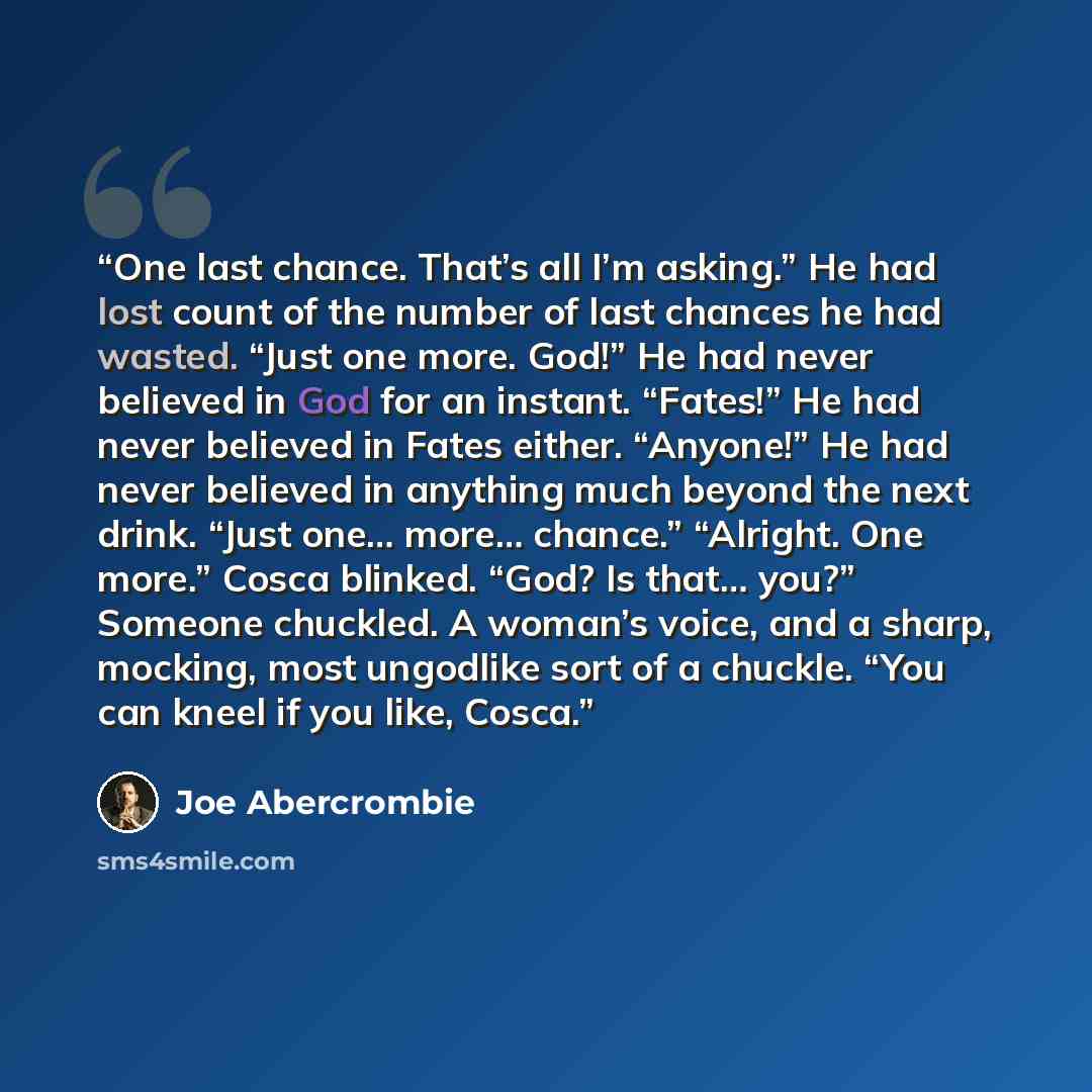 “One last chance. That’s all I’m asking.” He had lost count of the number of last chances he had wasted. “Just one more. God!” He had never believed in God for an instant. “Fates!” He had never believed in Fates either. “Anyone!” He had never believed in anything much beyond the next drink. “Just…” quote by Joe Abercrombie