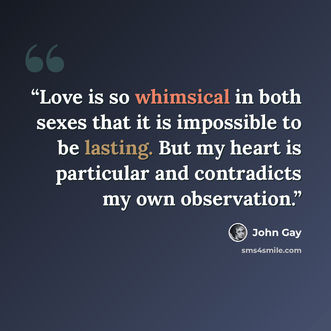 “Love is so whimsical in both sexes that it is impossible to be lasting. But my heart is particular and contradicts my own observation.” quote by John Gay