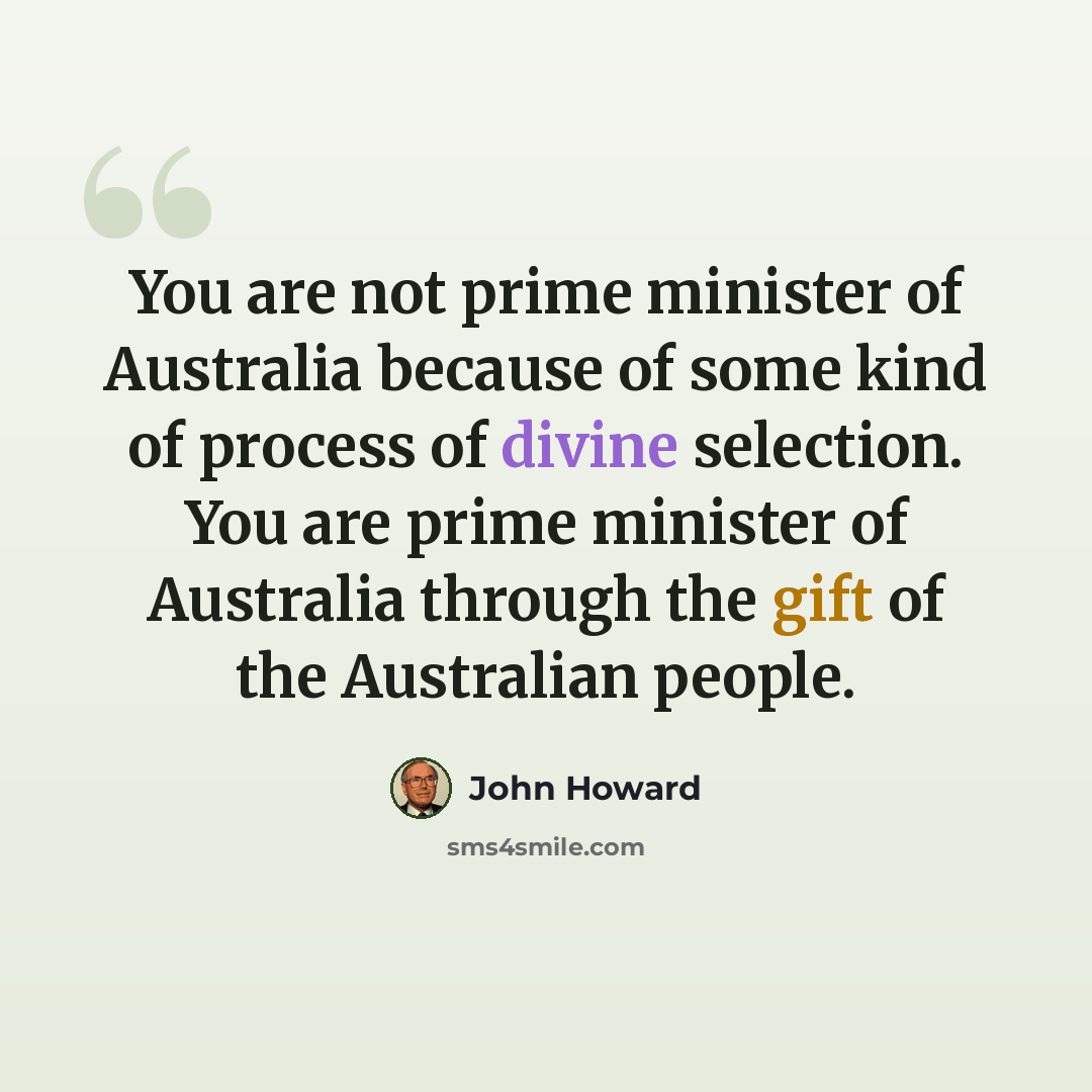 “You are not prime minister of Australia because of some kind of process of divine selection. You are prime minister of Australia through the gift of the Australian people.” quote by John Howard