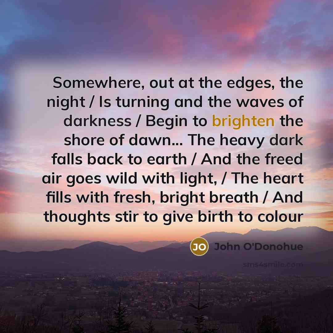“Somewhere, out at the edges, the night / Is turning and the waves of darkness / Begin to brighten the shore of dawn... The heavy dark falls back to earth / And the freed air goes wild with light, / The heart fills with fresh, bright breath / And thoughts stir to give birth to colour” quote by John O'Donohue